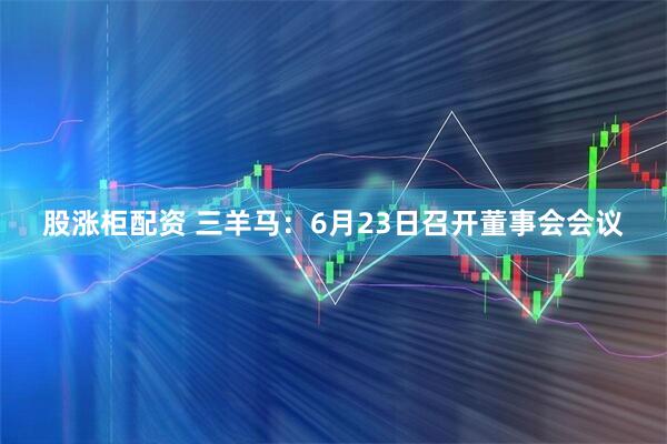 股涨柜配资 三羊马：6月23日召开董事会会议
