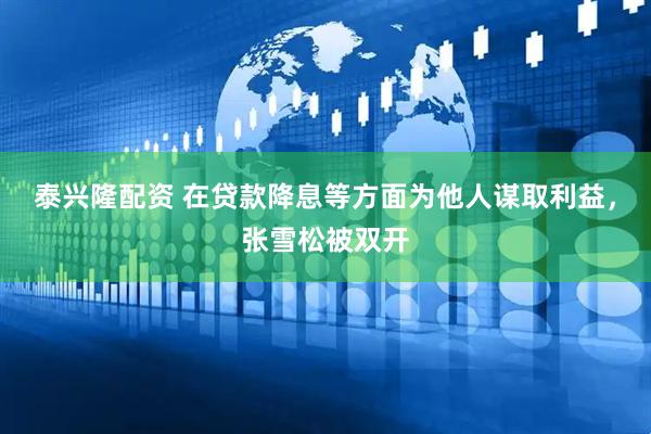 泰兴隆配资 在贷款降息等方面为他人谋取利益，张雪松被双开