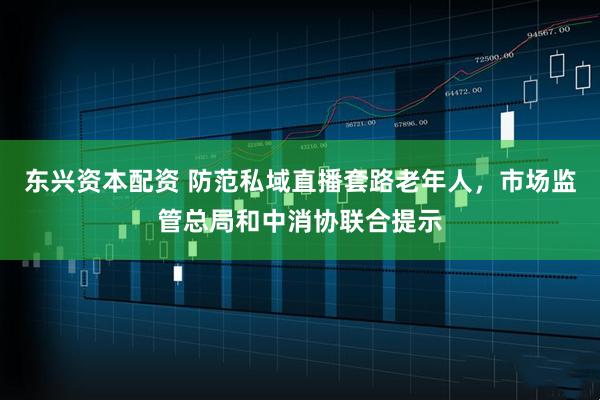 东兴资本配资 防范私域直播套路老年人，市场监管总局和中消协联合提示