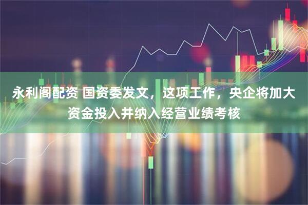 永利阁配资 国资委发文，这项工作，央企将加大资金投入并纳入经营业绩考核