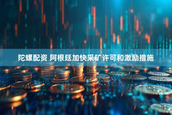 陀螺配资 阿根廷加快采矿许可和激励措施