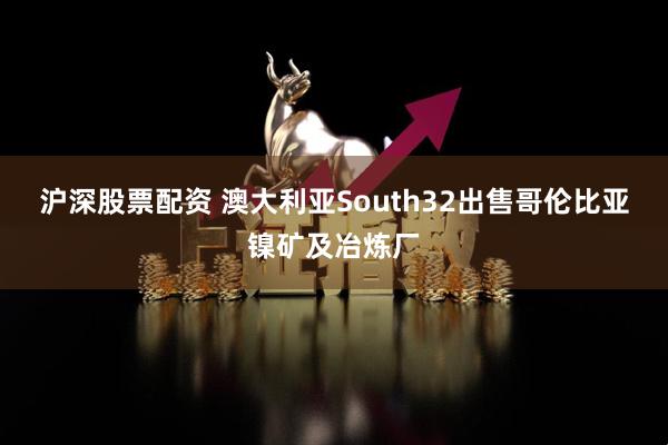 沪深股票配资 澳大利亚South32出售哥伦比亚镍矿及冶炼厂