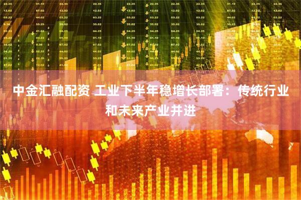 中金汇融配资 工业下半年稳增长部署：传统行业和未来产业并进