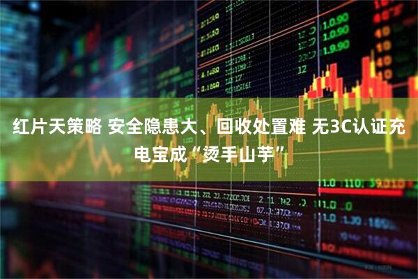 红片天策略 安全隐患大、回收处置难 无3C认证充电宝成“烫手山芋”