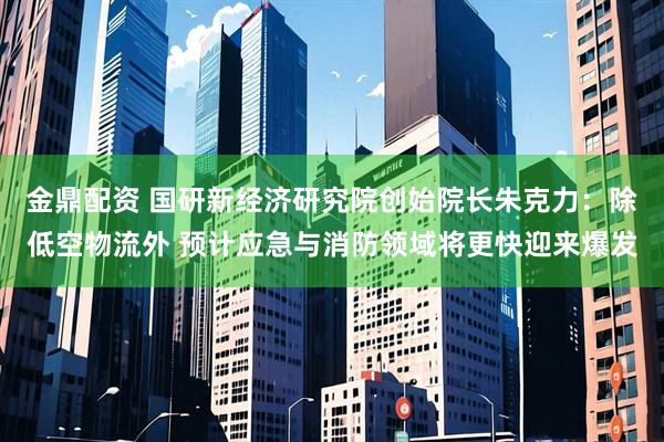 金鼎配资 国研新经济研究院创始院长朱克力：除低空物流外 预计应急与消防领域将更快迎来爆发