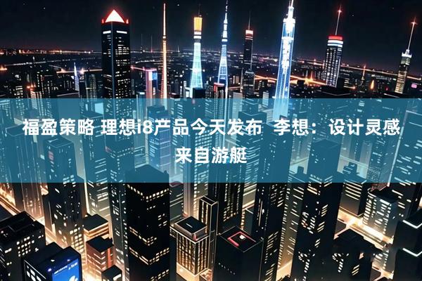 福盈策略 理想i8产品今天发布  李想：设计灵感来自游艇