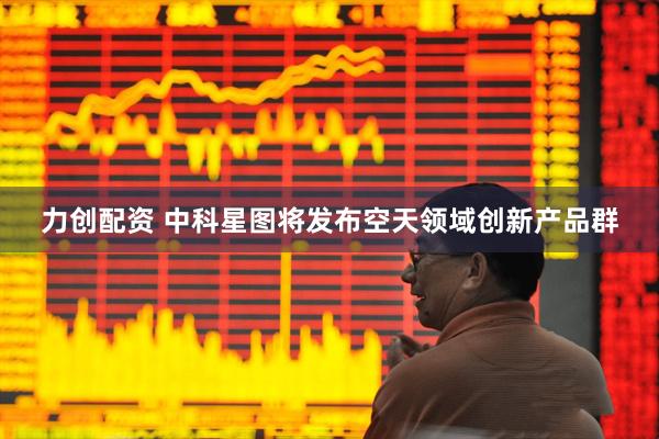 力创配资 中科星图将发布空天领域创新产品群