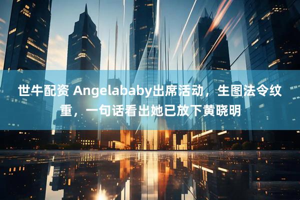 世牛配资 Angelababy出席活动，生图法令纹重，一句话看出她已放下黄晓明