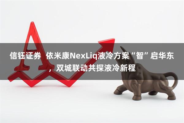 信钰证券  依米康NexLiq液冷方案“智”启华东，双城联动共探液冷新程