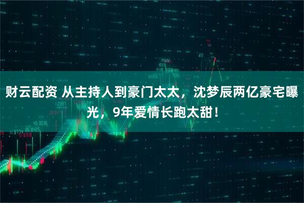 财云配资 从主持人到豪门太太，沈梦辰两亿豪宅曝光，9年爱情长跑太甜！