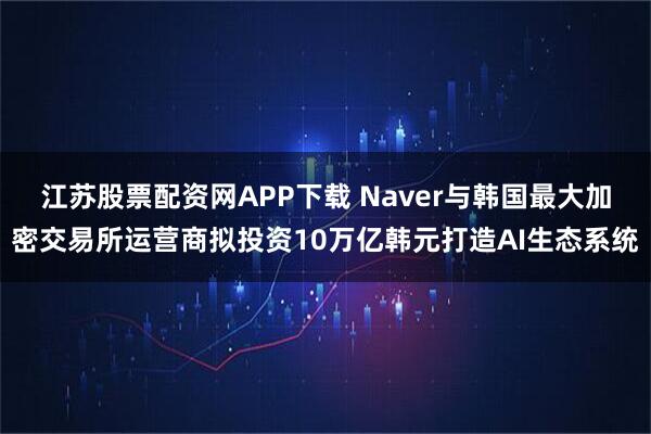 江苏股票配资网APP下载 Naver与韩国最大加密交易所运营商拟投资10万亿韩元打造AI生态系统