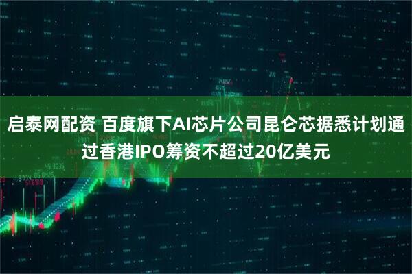 启泰网配资 百度旗下AI芯片公司昆仑芯据悉计划通过香港IPO筹资不超过20亿美元
