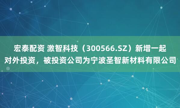 宏泰配资 激智科技（300566.SZ）新增一起对外投资，被投资公司为宁波圣智新材料有限公司