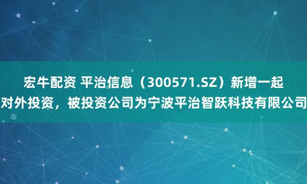 宏牛配资 平治信息（300571.SZ）新增一起对外投资，被投资公司为宁波平治智跃科技有限公司