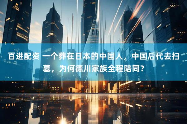 百进配资 一个葬在日本的中国人，中国后代去扫墓，为何德川家族全程陪同？
