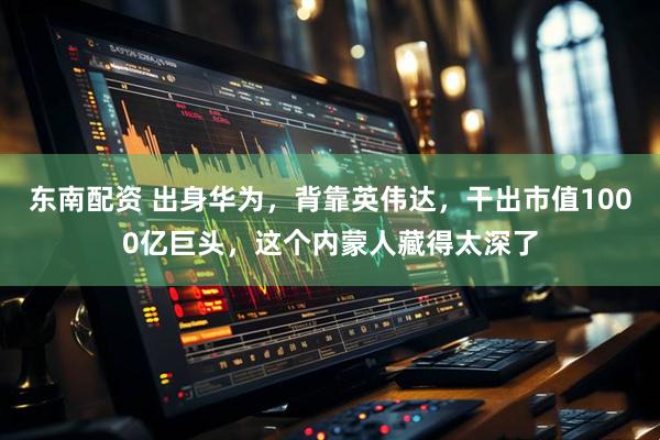 东南配资 出身华为，背靠英伟达，干出市值1000亿巨头，这个内蒙人藏得太深了